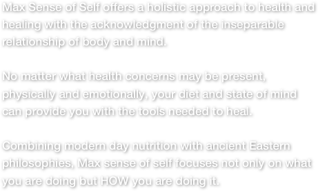 
Max Sense of Self offers a holistic approach to health and 
healing with the acknowledgment of the inseparable 
relationship of body and mind.No matter what health concerns may be present, physically and emotionally, your diet and state of mind can provide you with the tools needed to heal. Combining modern day nutrition with ancient Eastern philosophies, Max sense of self focuses not only on what you are doing but HOW you are doing it. 
